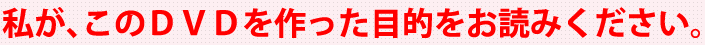 私が、このDVDを作った目的をお読みください。