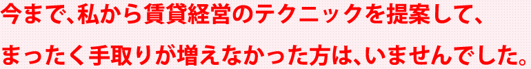 今まで、私から賃貸経営のテクニックを提案して、まったく手取りが増えなかった方は、いませんでした。