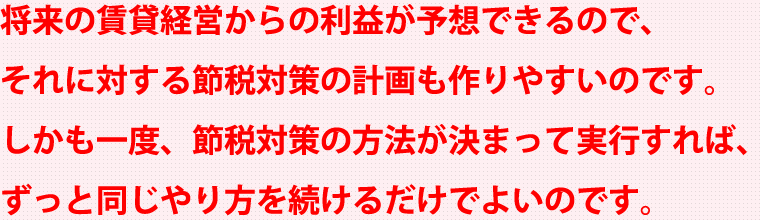 将来の賃貸経営からの利益が予想できるので、それに対する節税対策の計画も作りやすいのです。しかも一度、節税対策の方法が決まって実行すれば、ずっと同じやり方を続けるだけでよいのです。